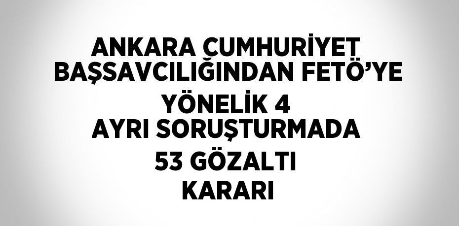 ANKARA CUMHURİYET BAŞSAVCILIĞINDAN FETÖ’YE YÖNELİK 4 AYRI SORUŞTURMADA 53 GÖZALTI KARARI