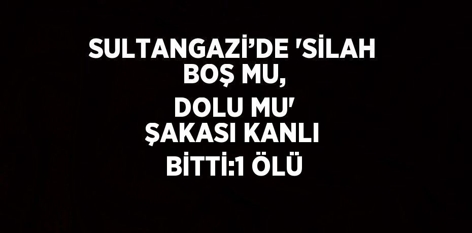 SULTANGAZİ’DE 'SİLAH BOŞ MU, DOLU MU' ŞAKASI KANLI BİTTİ:1 ÖLÜ