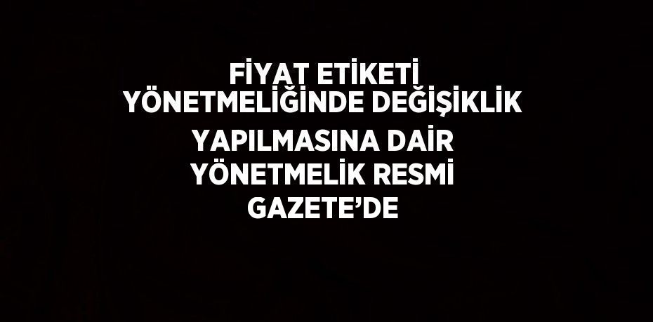 FİYAT ETİKETİ YÖNETMELİĞİNDE DEĞİŞİKLİK YAPILMASINA DAİR YÖNETMELİK RESMİ GAZETE’DE