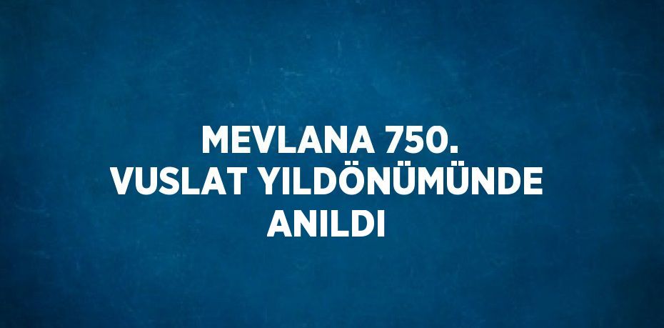 MEVLANA 750. VUSLAT YILDÖNÜMÜNDE ANILDI