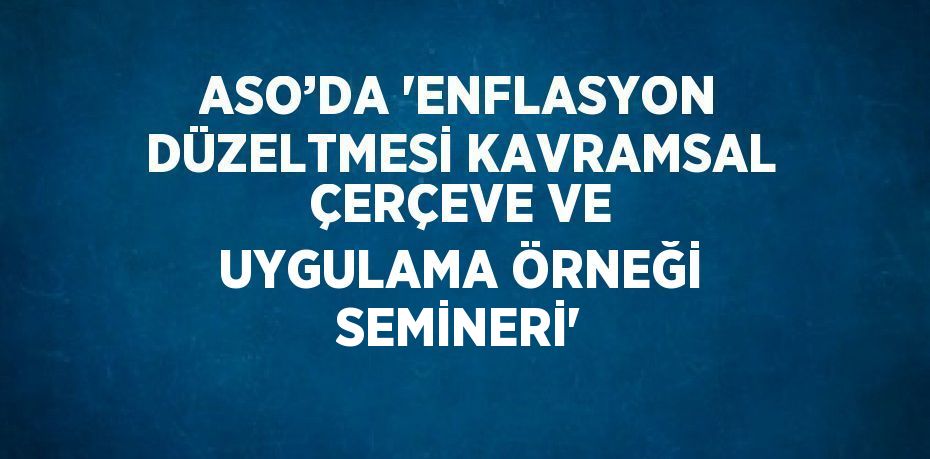 ASO’DA 'ENFLASYON DÜZELTMESİ KAVRAMSAL ÇERÇEVE VE UYGULAMA ÖRNEĞİ SEMİNERİ'