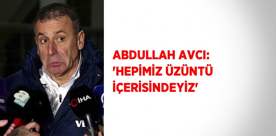 ABDULLAH AVCI: 'HEPİMİZ ÜZÜNTÜ İÇERİSİNDEYİZ'