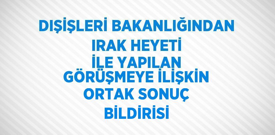 DIŞİŞLERİ BAKANLIĞINDAN IRAK HEYETİ İLE YAPILAN GÖRÜŞMEYE İLİŞKİN ORTAK SONUÇ BİLDİRİSİ