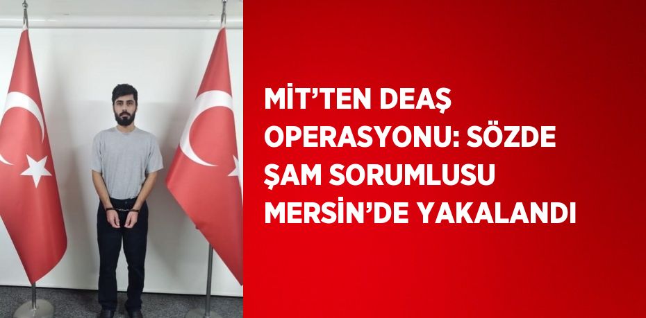 MİT’TEN DEAŞ OPERASYONU: SÖZDE ŞAM SORUMLUSU MERSİN’DE YAKALANDI