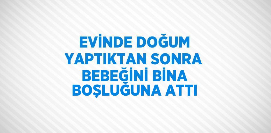 EVİNDE DOĞUM YAPTIKTAN SONRA BEBEĞİNİ BİNA BOŞLUĞUNA ATTI