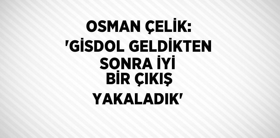 OSMAN ÇELİK: 'GİSDOL GELDİKTEN SONRA İYİ BİR ÇIKIŞ YAKALADIK'