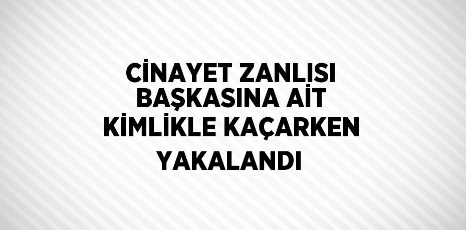 CİNAYET ZANLISI BAŞKASINA AİT KİMLİKLE KAÇARKEN YAKALANDI