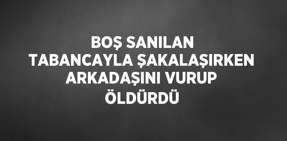 BOŞ SANILAN TABANCAYLA ŞAKALAŞIRKEN ARKADAŞINI VURUP ÖLDÜRDÜ