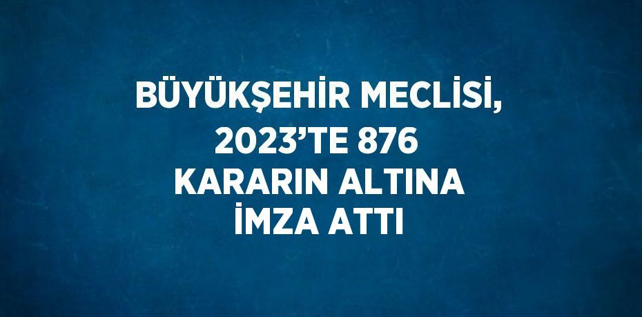 BÜYÜKŞEHİR MECLİSİ, 2023’TE 876 KARARIN ALTINA İMZA ATTI