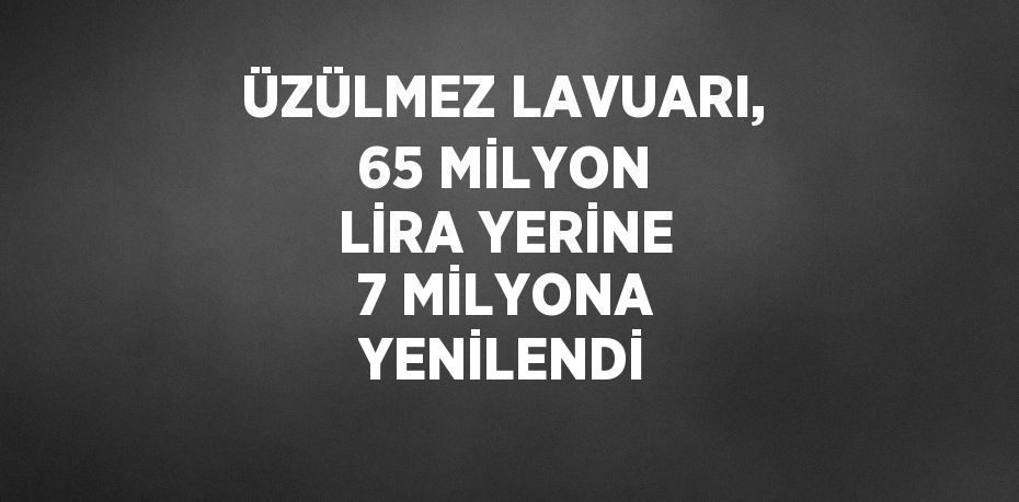 ÜZÜLMEZ LAVUARI, 65 MİLYON LİRA YERİNE 7 MİLYONA YENİLENDİ