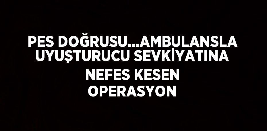 PES DOĞRUSU...AMBULANSLA UYUŞTURUCU SEVKİYATINA NEFES KESEN OPERASYON