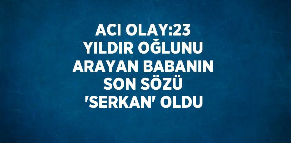 ACI OLAY:23 YILDIR OĞLUNU ARAYAN BABANIN SON SÖZÜ 'SERKAN' OLDU