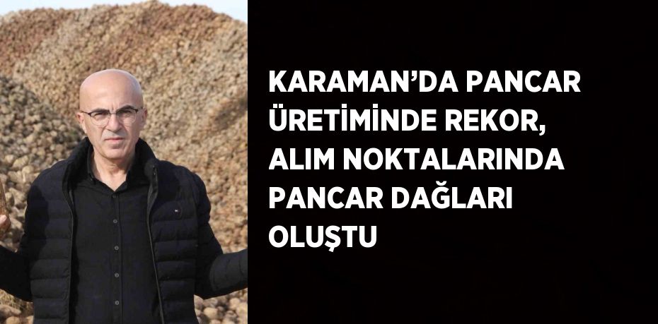 KARAMAN’DA PANCAR ÜRETİMİNDE REKOR, ALIM NOKTALARINDA PANCAR DAĞLARI OLUŞTU