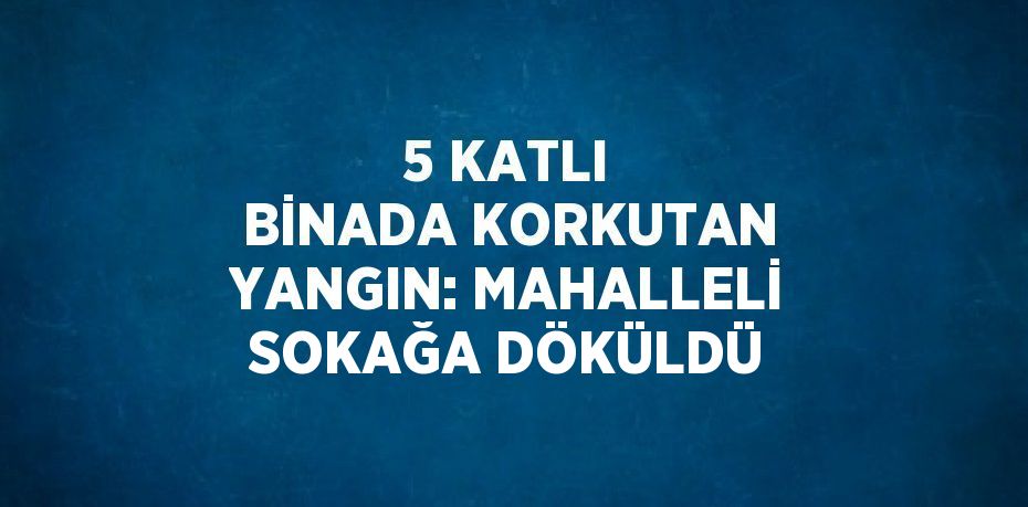 5 KATLI BİNADA KORKUTAN YANGIN: MAHALLELİ SOKAĞA DÖKÜLDÜ