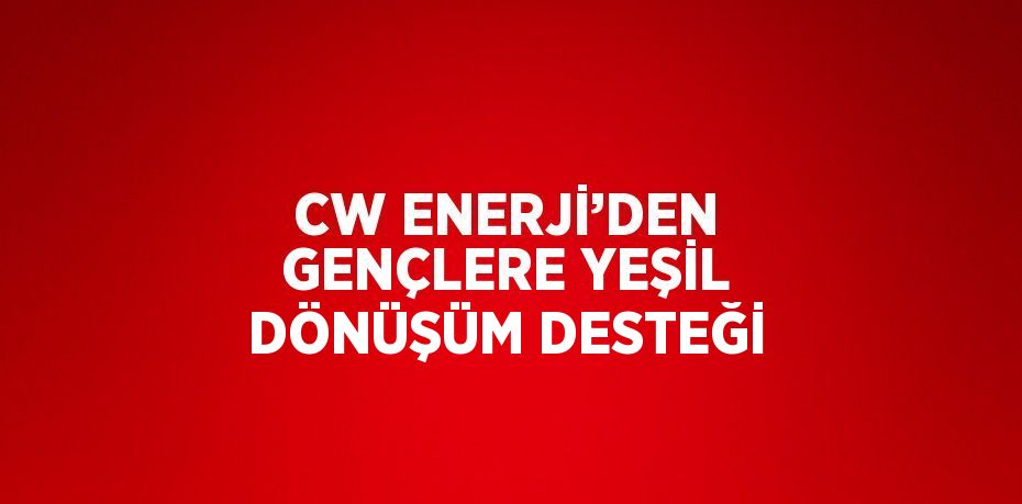 CW ENERJİ’DEN GENÇLERE YEŞİL DÖNÜŞÜM DESTEĞİ