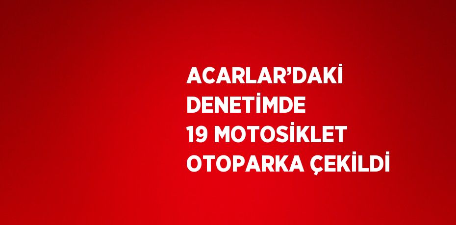 ACARLAR’DAKİ DENETİMDE 19 MOTOSİKLET OTOPARKA ÇEKİLDİ