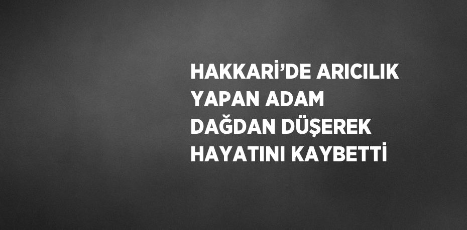 HAKKARİ’DE ARICILIK YAPAN ADAM DAĞDAN DÜŞEREK HAYATINI KAYBETTİ