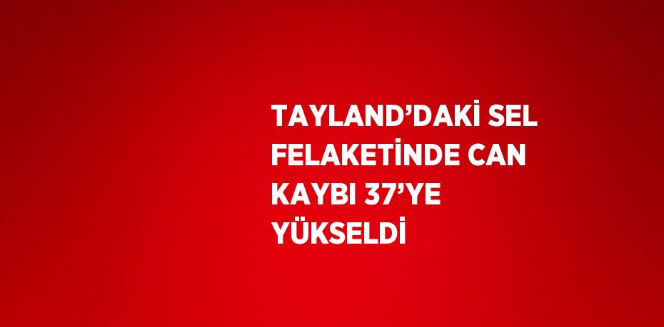 TAYLAND’DAKİ SEL FELAKETİNDE CAN KAYBI 37’YE YÜKSELDİ