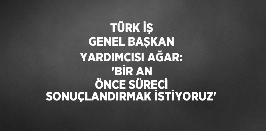 TÜRK İŞ GENEL BAŞKAN YARDIMCISI AĞAR: 'BİR AN ÖNCE SÜRECİ SONUÇLANDIRMAK İSTİYORUZ'