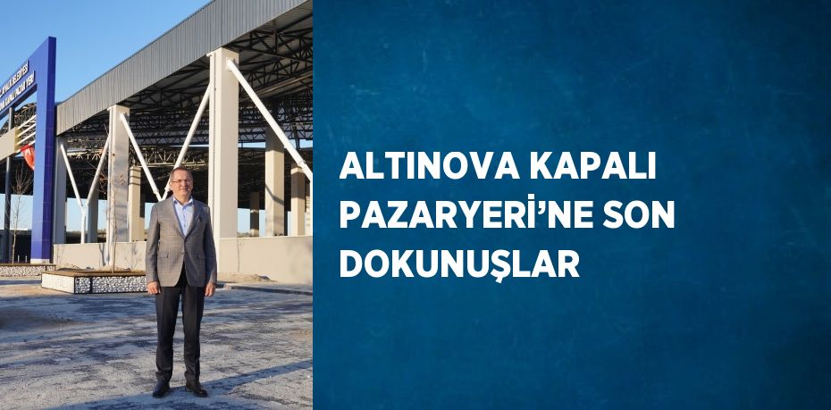 ALTINOVA KAPALI PAZARYERİ’NE SON DOKUNUŞLAR