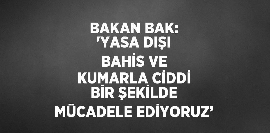 BAKAN BAK: 'YASA DIŞI BAHİS VE KUMARLA CİDDİ BİR ŞEKİLDE MÜCADELE EDİYORUZ’