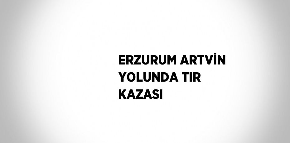 ERZURUM ARTVİN YOLUNDA TIR KAZASI