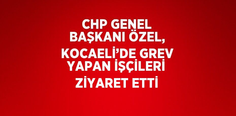 CHP GENEL BAŞKANI ÖZEL, KOCAELİ’DE GREV YAPAN İŞÇİLERİ ZİYARET ETTİ