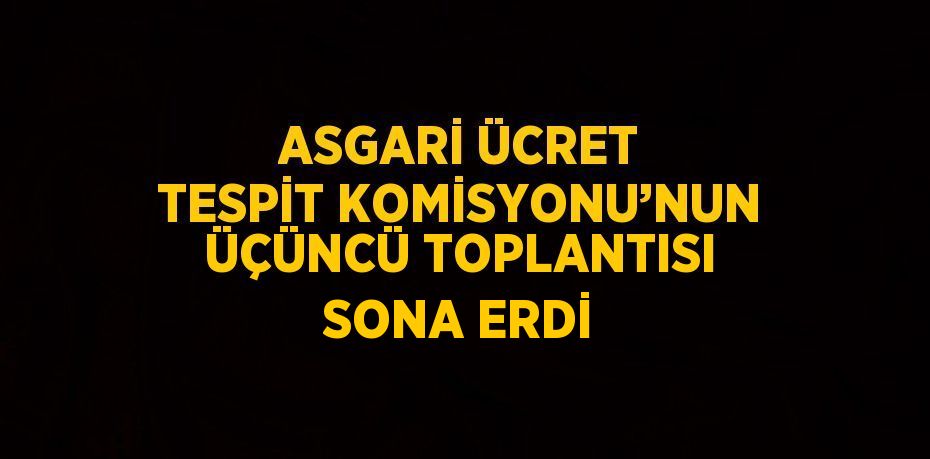 ASGARİ ÜCRET TESPİT KOMİSYONU’NUN ÜÇÜNCÜ TOPLANTISI SONA ERDİ