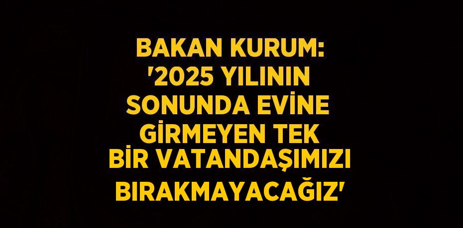 BAKAN KURUM: '2025 YILININ SONUNDA EVİNE GİRMEYEN TEK BİR VATANDAŞIMIZI BIRAKMAYACAĞIZ'