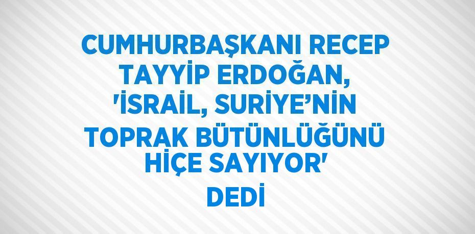 CUMHURBAŞKANI RECEP TAYYİP ERDOĞAN, 'İSRAİL, SURİYE’NİN TOPRAK BÜTÜNLÜĞÜNÜ HİÇE SAYIYOR' DEDİ