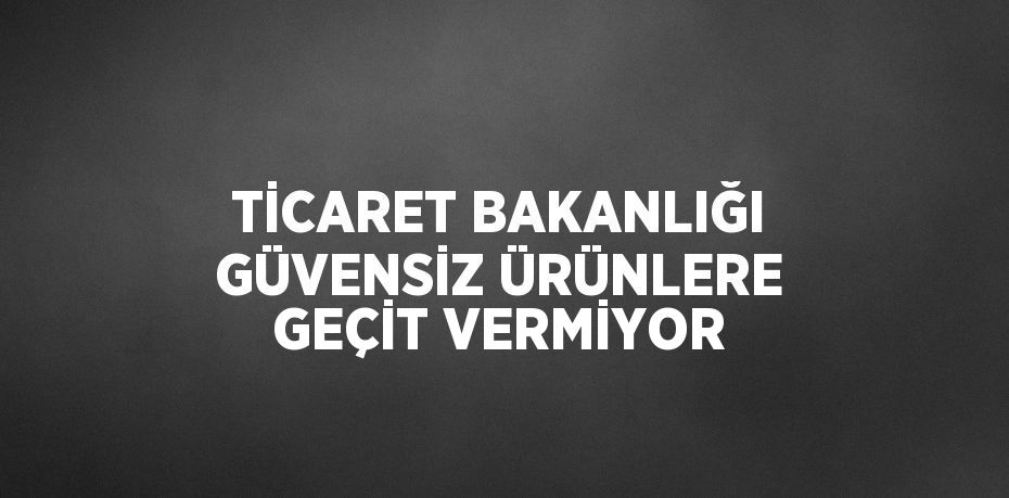 TİCARET BAKANLIĞI GÜVENSİZ ÜRÜNLERE GEÇİT VERMİYOR