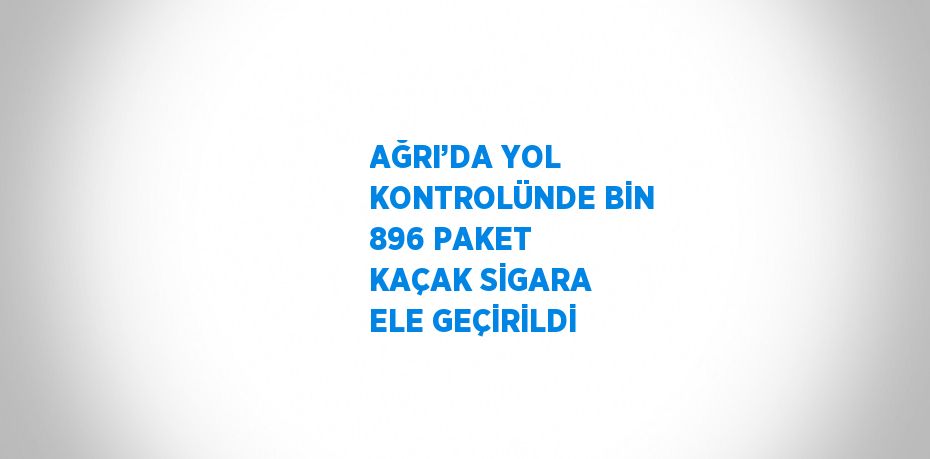 AĞRI’DA YOL KONTROLÜNDE BİN 896 PAKET KAÇAK SİGARA ELE GEÇİRİLDİ