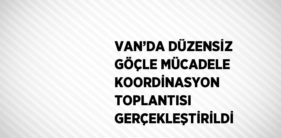 VAN’DA DÜZENSİZ GÖÇLE MÜCADELE KOORDİNASYON TOPLANTISI GERÇEKLEŞTİRİLDİ