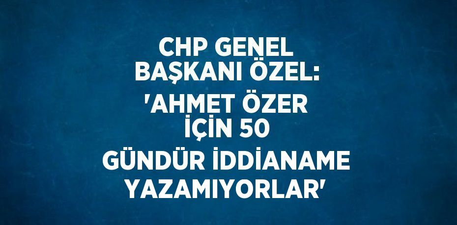 CHP GENEL BAŞKANI ÖZEL: 'AHMET ÖZER İÇİN 50 GÜNDÜR İDDİANAME YAZAMIYORLAR'