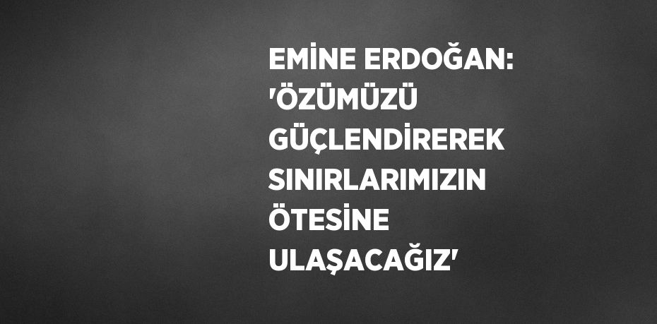 EMİNE ERDOĞAN: 'ÖZÜMÜZÜ GÜÇLENDİREREK SINIRLARIMIZIN ÖTESİNE ULAŞACAĞIZ'