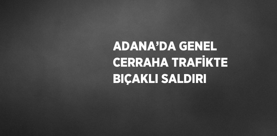 ADANA’DA GENEL CERRAHA TRAFİKTE BIÇAKLI SALDIRI