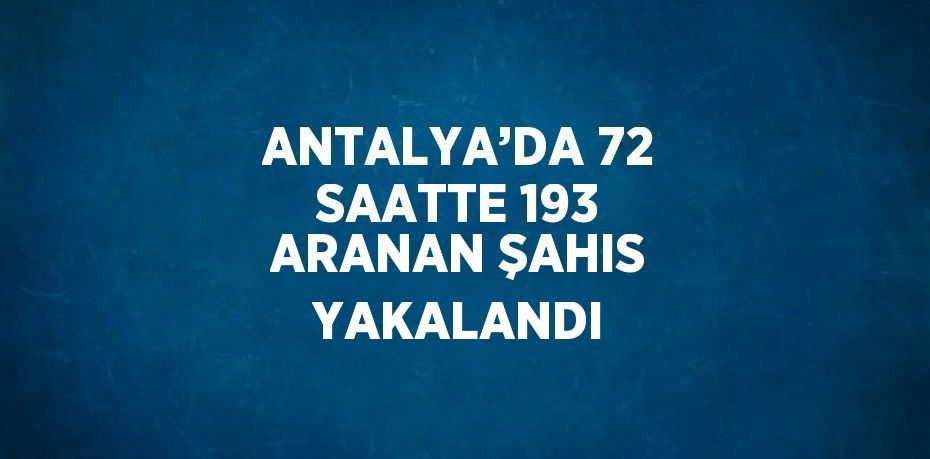 ANTALYA’DA 72 SAATTE 193 ARANAN ŞAHIS YAKALANDI