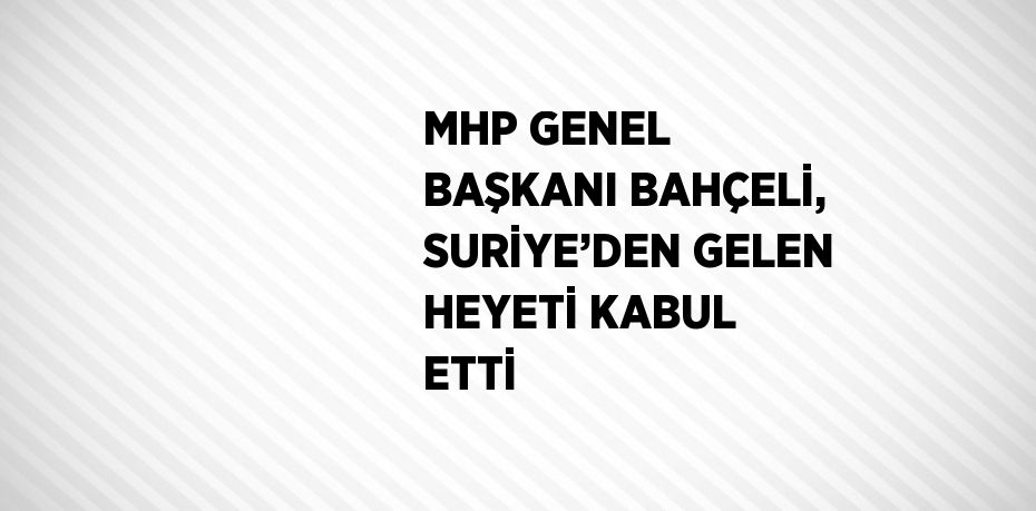 MHP GENEL BAŞKANI BAHÇELİ, SURİYE’DEN GELEN HEYETİ KABUL ETTİ