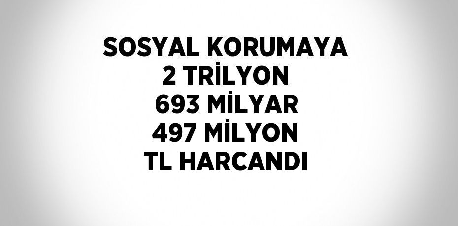 SOSYAL KORUMAYA 2 TRİLYON 693 MİLYAR 497 MİLYON TL HARCANDI