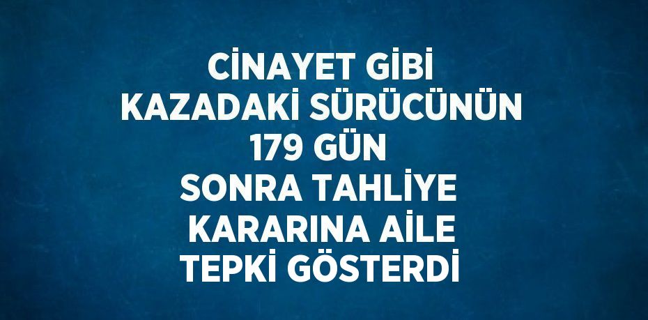 CİNAYET GİBİ KAZADAKİ SÜRÜCÜNÜN 179 GÜN SONRA TAHLİYE KARARINA AİLE TEPKİ GÖSTERDİ