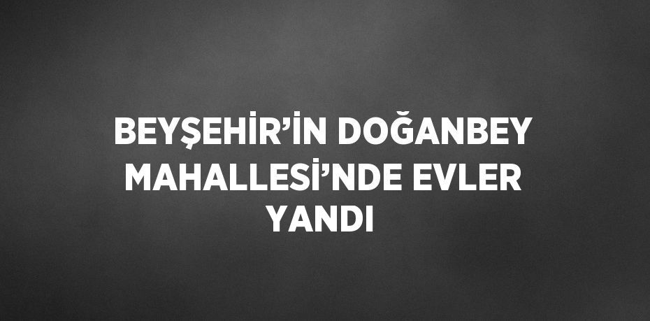 BEYŞEHİR’İN DOĞANBEY MAHALLESİ’NDE EVLER YANDI