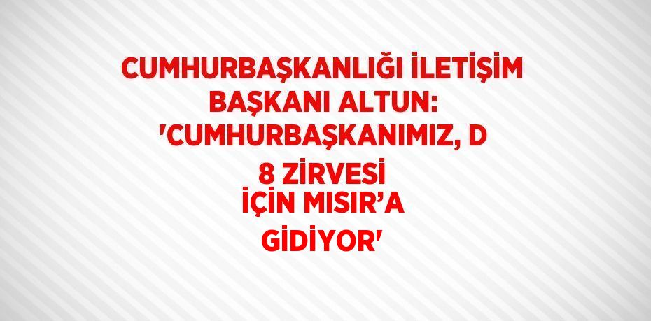 CUMHURBAŞKANLIĞI İLETİŞİM BAŞKANI ALTUN: 'CUMHURBAŞKANIMIZ, D 8 ZİRVESİ İÇİN MISIR’A GİDİYOR'