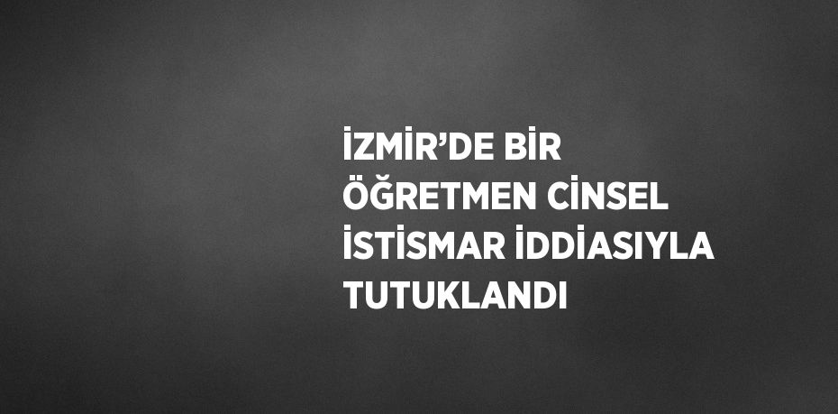 İZMİR’DE BİR ÖĞRETMEN CİNSEL İSTİSMAR İDDİASIYLA TUTUKLANDI