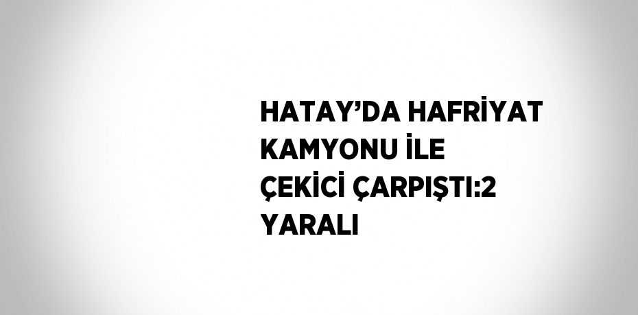 HATAY’DA HAFRİYAT KAMYONU İLE ÇEKİCİ ÇARPIŞTI:2 YARALI