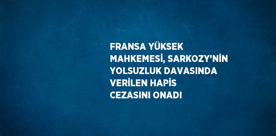 FRANSA YÜKSEK MAHKEMESİ, SARKOZY’NİN YOLSUZLUK DAVASINDA VERİLEN HAPİS CEZASINI ONADI