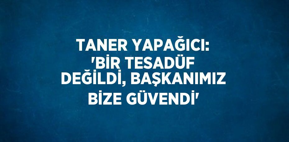 TANER YAPAĞICI: 'BİR TESADÜF DEĞİLDİ, BAŞKANIMIZ BİZE GÜVENDİ'