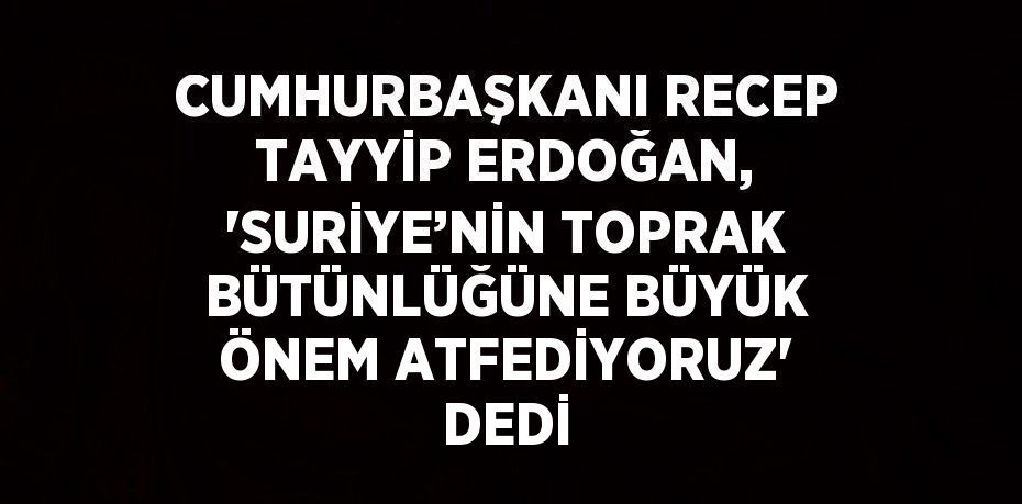 CUMHURBAŞKANI RECEP TAYYİP ERDOĞAN, 'SURİYE’NİN TOPRAK BÜTÜNLÜĞÜNE BÜYÜK ÖNEM ATFEDİYORUZ' DEDİ