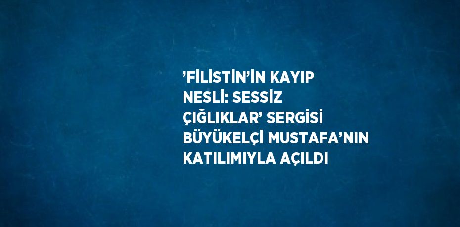 ’FİLİSTİN’İN KAYIP NESLİ: SESSİZ ÇIĞLIKLAR’ SERGİSİ BÜYÜKELÇİ MUSTAFA’NIN KATILIMIYLA AÇILDI