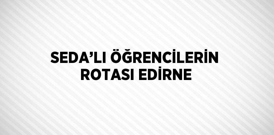 SEDA’LI ÖĞRENCİLERİN ROTASI EDİRNE
