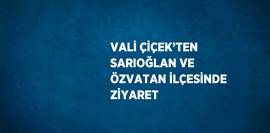 VALİ ÇİÇEK’TEN SARIOĞLAN VE ÖZVATAN İLÇESİNDE ZİYARET